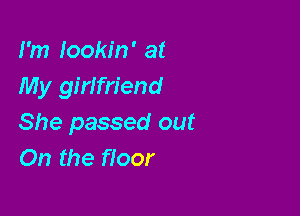 I'm lookin' at
My girifriend

She passed out
On the floor