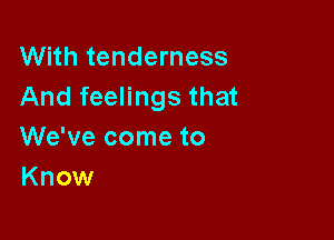 With tenderness
And feelings that

We've come to
Know