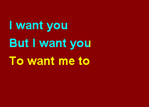 I want you
But I want you

To want me to