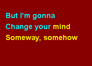 But I'm gonna
Change your mind

Someway, somehow