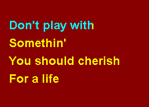 Don't play with
Somethin'

You should cherish
ForalHe