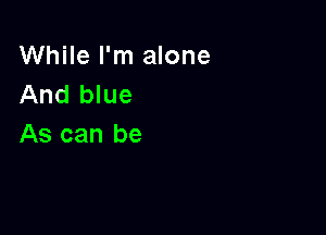 While I'm alone
And blue

As can be