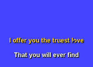 I offer you the truest love

That you will ever find