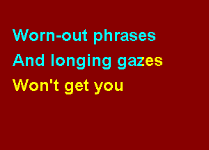 Worn-out phrases
And longing gazes

Won't get you