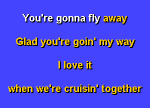 You're gonna fly away

Glad you're goin' my way

I love it

when we're cruisin' together