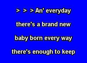 .w' t An' everyday
there's a brand new

baby born every way

there's enough to keep