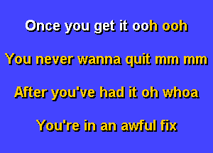 Once you get it 00h 00h
You never wanna quit mm mm
After you've had it oh whoa

You're in an awful fix