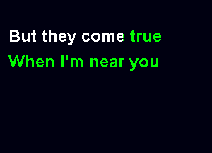 But they come true
When I'm near you
