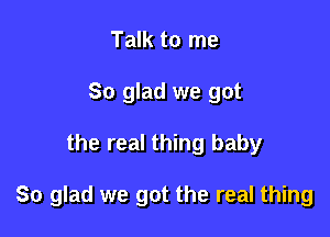 Talk to me
So glad we got

the real thing baby

So glad we got the real thing