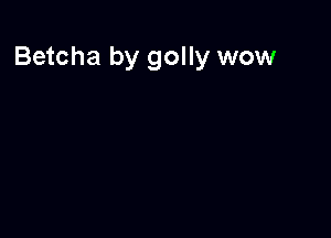Betcha by golly wow
