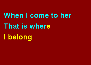 When I come to her
That is where

I belong