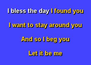 l bless the day I found you

I want to stay around you

And so I beg you

Let it be me