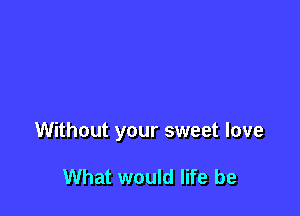 Without your sweet love

What would life be