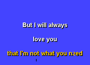 But I will always

love you

that I'm not what you need