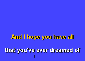 And I hope you have all

that you've ever dreamed of