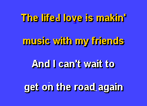 The lifecl love is makin'
music with my friends

And I can't wait to

get oh the roadagain