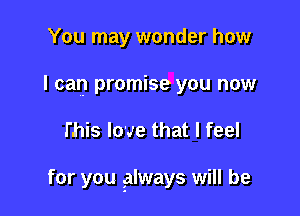 You may wonder how
I can promise you now

l'his love that I feel

for you glways will be