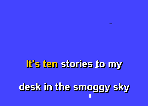 It's ten stories 10 my

desk in the smoggy sky
I