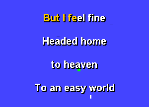 But I feel fine
Headed home

to heaven

To an easy world
I