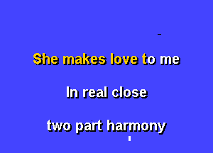 She makes love to me

In real close

two part harmony
