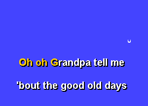 Oh oh Grandpa tell me

'bout the good old days