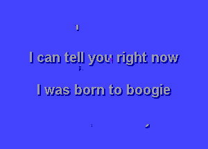 I can tell you right now

I was born to boogie