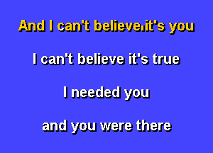And I can't believeuit's you

I can't believe it's true

I needed you

and you were there