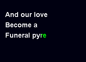 And our love
Become a

Funeral pyre