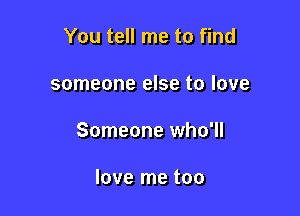 You tell me to find

someone else to love

Someone who'll

love me too
