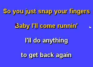 So you just snap your fingers
.3aby I'll come runnin' ..

I'll do anything

to get back again