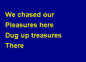 We chased our
Pleasures here

Dug up treasures
There