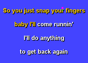 So you just snap your fingers!
baby I'll come runnin'

I'll do anything

to get back again