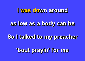 I was down around

as low as a body can be

So I talked to my preacher

'bout prayin' for me