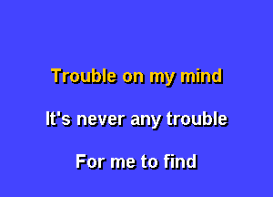 Trouble on my mind

It's never any trouble

For me to find