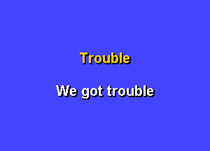 Trouble

We got trouble