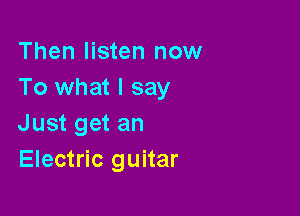 Then listen now
To what I say

Just get an
Electric guitar