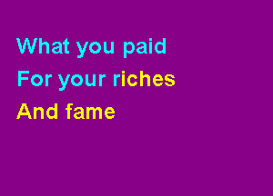 What you paid
For your riches

And fame