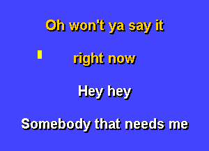 Oh won't ya say it

I! right now

Hey hey

Somebody that needs me