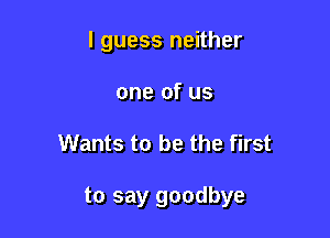 I guess neither
one of us

Wants to be the first

to say goodbye