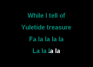 While I tell of

Yuletide treasure

Fa la la la la

La la la la