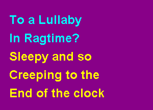 To a Lullaby
In Ragtime?

Sleepy and so
Creeping to the
End of the clock