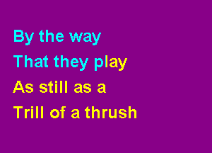 By the way
That they play

As still as a
Trill of a thrush