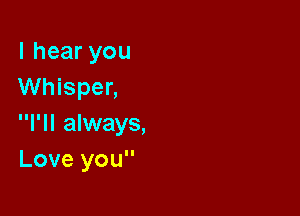 I hear you
Whisper,

I'll always,
Love you