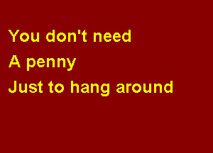 You don't need
A penny

Just to hang around