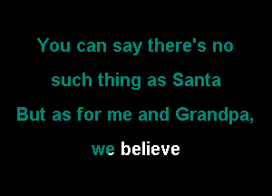 You can say there's no

such thing as Santa

But as for me and Grandpa,

we believe