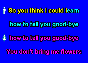 i1 80 you think I could learn

how to tell you good-bye