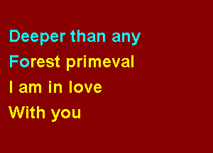 Deeper than any
Forest primeval

I am in love
With you