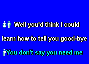 37,1711 Well you'd think I could

learn how to tell you good-bye

irYou don't say you need me