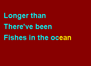 Longer than
There've been

Fishes in the ocean