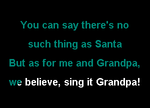 You can say there's no
such thing as Santa
But as for me and Grandpa,

we believe, sing it Grandpa!